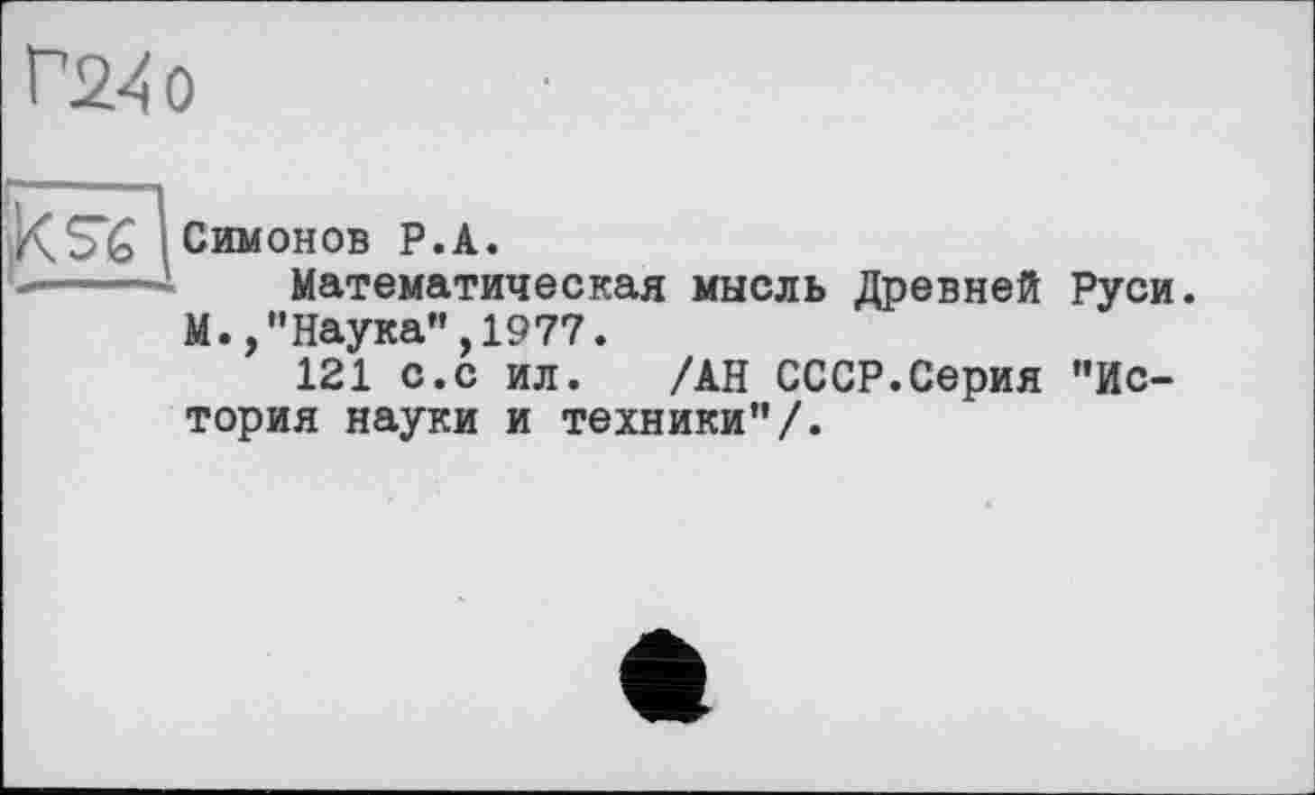 ﻿Г2-40
к se
—
Симонов Р.А.
Математическая мысль Древней Руси. М.,"Наука",1977.
121 с.с ил. /АН СССР.Серия "История науки и техники"/.